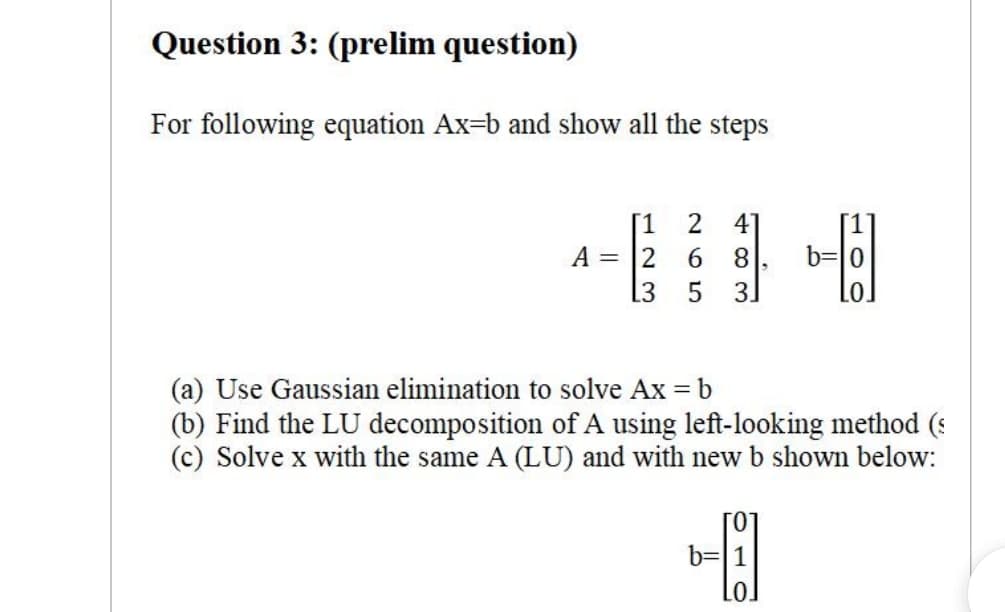 Question 3: (prelim question)
For following equation Ax=b and show all the steps
[1
A = 2
[3
41
[1
6.
8.
b=0
3.
(a) Use Gaussian elimination to solve Ax = b
(b) Find the LU decomposition of A using left-looking method (:
(c) Solve x with the same A (LU) and with new b shown below:
b=|1
Lo]
