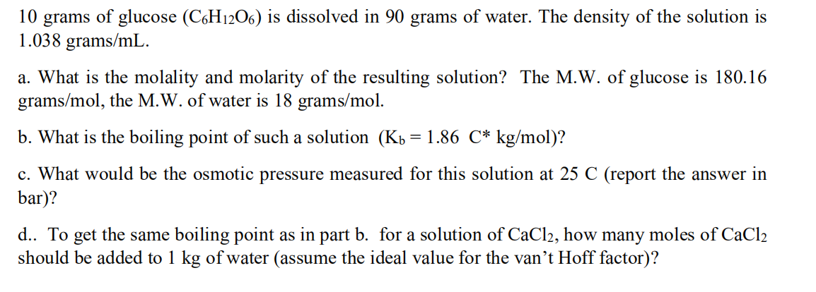 10 grams of glucose (CGH12O6) is dissolved in 90 grams of water. The density of the solution is
1.038 grams/mL.
a. What is the molality and molarity of the resulting solution? The M.W. of glucose is 180.16
grams/mol, the M.W. of water is 18 grams/mol.
b. What is the boiling point of such a solution (Kb = 1.86 C* kg/mol)?
c. What would be the osmotic pressure measured for this solution at 25 C (report the answer in
bar)?
d.. To get the same boiling point as in part b. for a solution of CaCl2, how many moles of CaCl2
should be added to 1 kg of water (assume the ideal value for the van't Hoff factor)?
