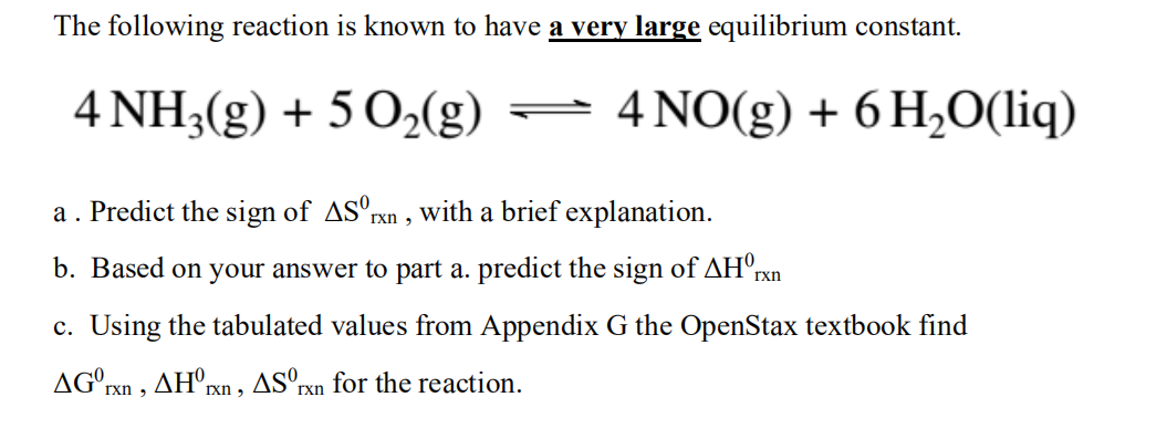 The following reaction is known to have a very large equilibrium constant.
4 NH3(g) + 5 O2(g)
- 4 NO(g) + 6 H2O(liq)
a. Predict the sign of AS°rxn , with a brief explanation.
b. Based on your answer to part a. predict the sign of AH°rxn
c. Using the tabulated values from Appendix G the OpenStax textbook find
AG°rxn , AH°rxn , ASºrxn for the reaction.
