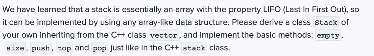 We have learned that a stack is essentially an array with the property LIFO (Last In First Out), so
it can be implemented by using any array-like data structure. Please derive a class stack of
your own inheriting from the C++ class vector, and implement the basic methods: empty,
size, push, top and pop just like in the C++ stack class.
