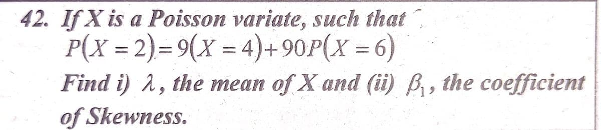 42. If X is a Poisson variate, such that
P(X = 2)= 9(X = 4)+90P(X = 6)
Find i) 2, the mean of X and (ii) B, the coefficient
of Skewness.
