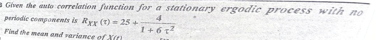 3 Given the auto correlation function for a stationary ergodic process with no
periodic components is Ryy (T) = 25 +
4
1 + 6 t2
Find the mean and variance of X(t)
