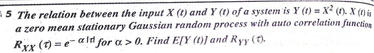 5 The relation between the input X (t) and Y (t) of a system is Y (t) = X² (t). X (t) is
a zero mean stationary Gaussian random process with auto correlation function
(T) = e-
RxX
= e- a ld for a > 0. Find E[Y (t)] and Ryy (t).
