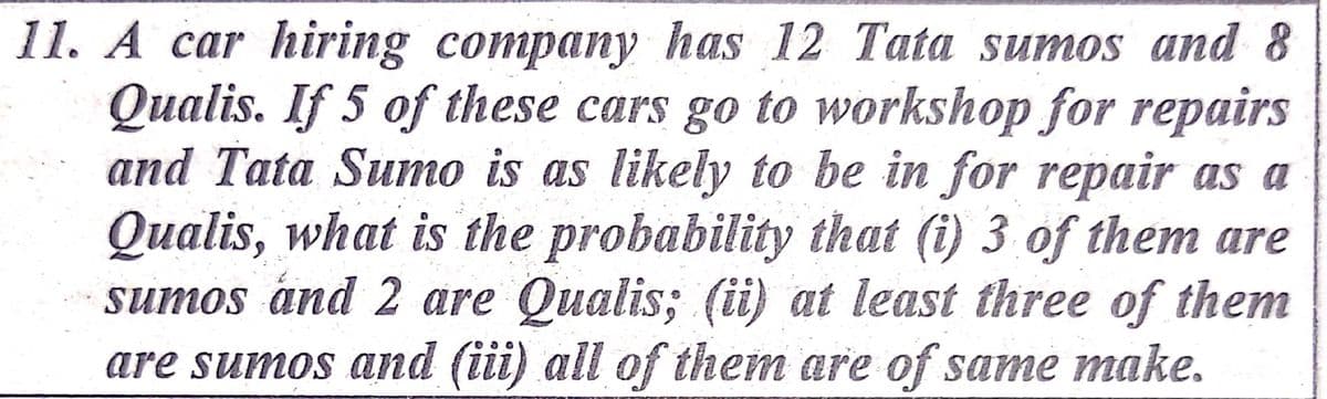 11. A car hiring company has 12 Tata sumos and 8
Qualis. If 5 of these cars go to workshop for repairs
and Tata Sumo is as likely to be in for repair as a
Qualis, what is the probability that (i) 3 of them are
sumos and 2 are Qualis; (ii) at least three of them
are sumos and (iii) all of them are of same make.

