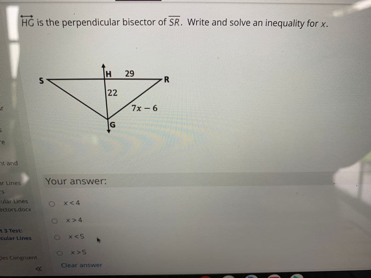 HG is the perpendicular bisector of SR. Write and solve an inequality for x.
H.
29
R
22
ir
7х-6
G.
re
nt and
ar Lines
Your answer:
cular Lines
ectors.docx
X< 4
Ox>4
t3 Test:
cular Lines
X<5
2x 5
les Congruent
Clear answer
<
