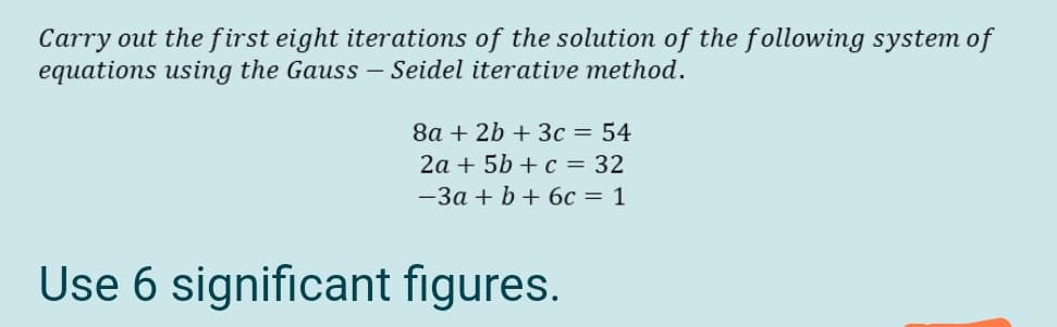 Carry out the first eight iterations of the solution of the following system of
equations using the Gauss – Seidel iterative method.
8a + 2b + 3c = 54
2a + 5b + c = 32
-3a + b+ 6c = 1
Use 6 significant figures.

