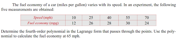 The fuel economy of a car (miles per gallon) varies with its speed. In an experiment, the following
five measurements are obtained:
Speed (mph)
10
25
40
55
70
Fuel economy (mpg)
12
26
28
30
24
Determine the fourth-order polynomial in the Lagrange form that passes through the points. Use the poly-
nomial to calculate the fuel economy at 65 mph.
