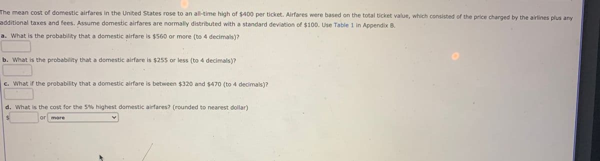 The mean cost of domestic airfares in the United States rose to an all-time high of $400 per ticket. Airfares were based on the total ticket value, which consisted of the price charged by the airlines plus any
additional taxes and fees. Assume domestic airfares are normally distributed with a standard deviation of $100. Use Table 1 in Appendix B.
a. What is the probability that a domestic airfare is $560 or more (to 4 decimals)?
b. What is the probability that a domestic airfare is $255 or less (to 4 decimals)?
c. What if the probability that a domestic airfare is between $320 and $470 (to 4 decimals)?
d. What is the cost for the 5% highest domestic airfares? (rounded to nearest dollar)
$
or more
