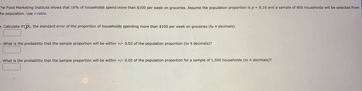 The Food Marketing Institute shows that 16% of households spend more than $100 per week on groceries. Assume the population proportion is p = 0.16 and a sample of 800 households will be selected from
he population. Use z-table.
a. Calculate o (P), the standard error of the proportion of households spending more than $100 per week on groceries (to 4 decimals).
. What is the probability that the sample proportion will be within +/- 0.02 of the population proportion (to 4 decimals)?
. What is the probability that the sample proportion will be within +/- 0.02 of the population proportion for a sample of 1,500 households (to 4 decimals)?
