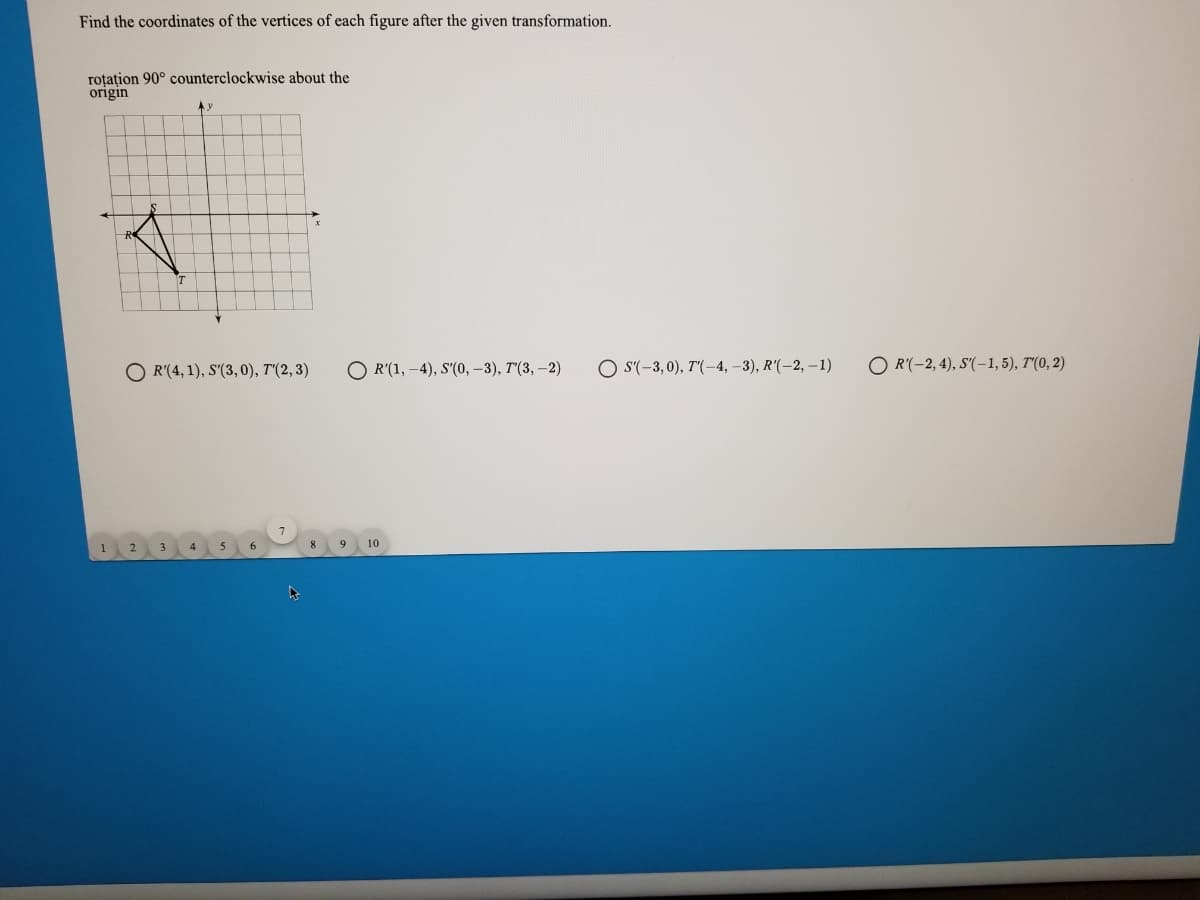 Find the coordinates of the vertices of each figure after the given transformation.
roțațion 90° counterclockwise about the
origin
O R'(4, 1), S'(3, 0), T'(2, 3)
O R'(1, -4), S'(0, –3), T'(3, –2)
O S'(-3,0), T'(-4, –3), R'(-2, –1)
O R'(-2, 4), S'(-1,5), T'(0, 2)
9
10
