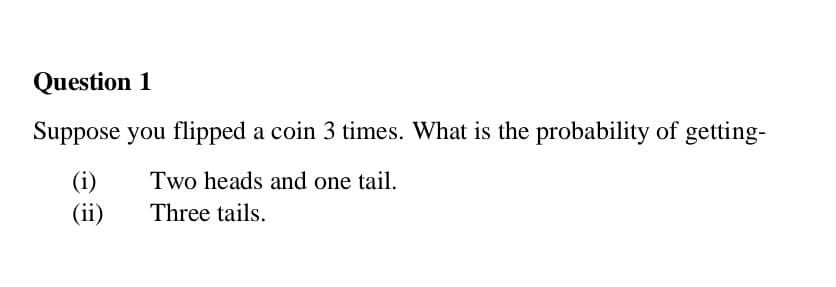 Question 1
Suppose you flipped a coin 3 times. What is the probability of getting-
(i)
(ii)
Two heads and one tail.
Three tails.
