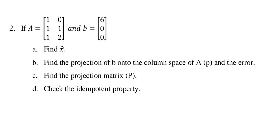 01
2. If A = |1 1 and b =
2.
a. Find î.
b. Find the projection of b onto the column space of A (p) and the error.
c. Find the projection matrix (P).
d. Check the idempotent property.
