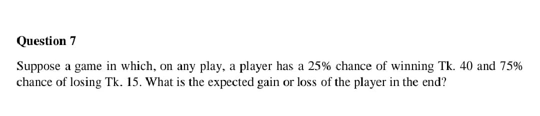 Question 7
Suppose a game in which, on any play, a player has a 25% chance of winning Tk. 40 and 75%
chance of losing Tk. 15. What is the expected gain or loss of the player in the end?
