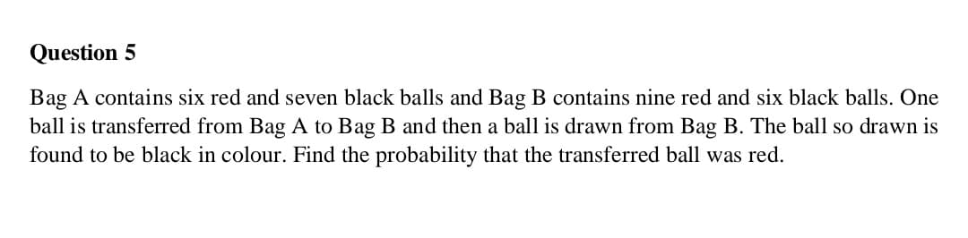 Question 5
Bag A contains six red and seven black balls and Bag B contains nine red and six black balls. One
ball is transferred from Bag A to Bag B and then a ball is drawn from Bag B. The ball so drawn is
found to be black in colour. Find the probability that the transferred ball was red.
