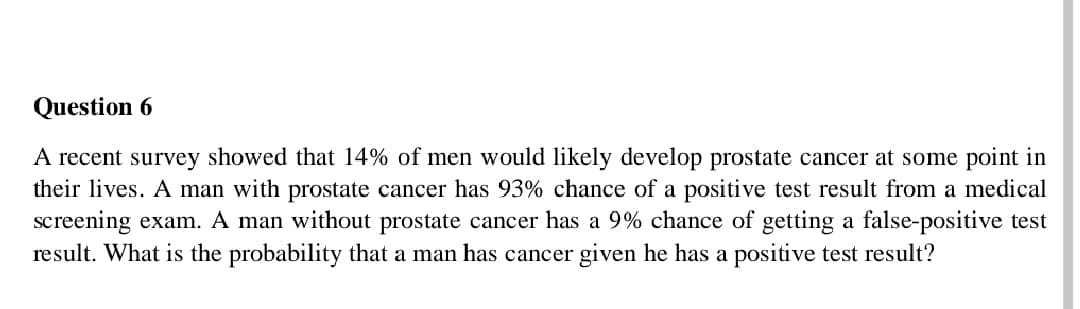 Question 6
A recent survey showed that 14% of men would likely develop prostate cancer at some point in
their lives. A man with prostate cancer has 93% chance of a positive test result from a medical
screening exam. A man without prostate cancer has a 9% chance of getting a false-positive test
result. What is the probability that a man has cancer given he has a positive test result?
