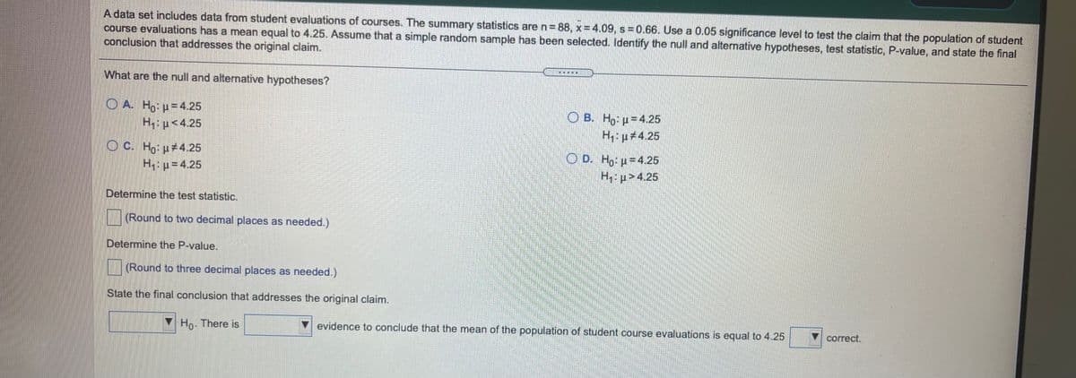 A data set includes data from student evaluations of courses. The summary statistics are n= 88, x=4.09, s =0.66. Use a 0.05 significance level to test the claim that the population of student
course evaluations has a mean equal to 4.25. Assume that a simple random sample has been selected. Identify the null and alternative hypotheses, test statistic, P-value, and state the final
conclusion that addresses the original claim.
What are the null and alternative hypotheses?
O A. Ho: p= 4.25
H:p<4.25
O B. Ho: u=4.25
H: p#4.25
OC. Ho: p4.25
H: p=4.25
O D. Ho: p=4.25
H p>4.25
Determine the test statistic.
(Round to two decimal places as needed.)
Determine the P-value.
(Round to three decimal places as needed.)
State the final conclusion that addresses the original claim.
Ho. There is
evidence to conclude that the mean of the population of student course evaluations is equal to 4.25
correct.
