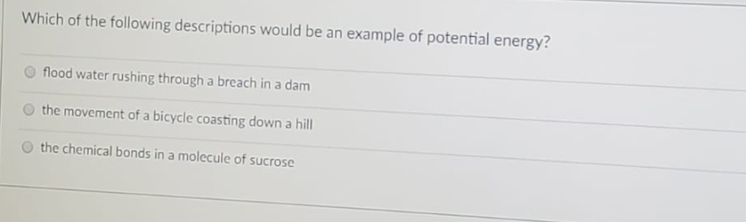 Which of the following descriptions would be an example of potential energy?
flood water rushing through a breach in a dam
the movement of a bicycle coasting down a hill
the chemical bonds in a molecule of sucrose
