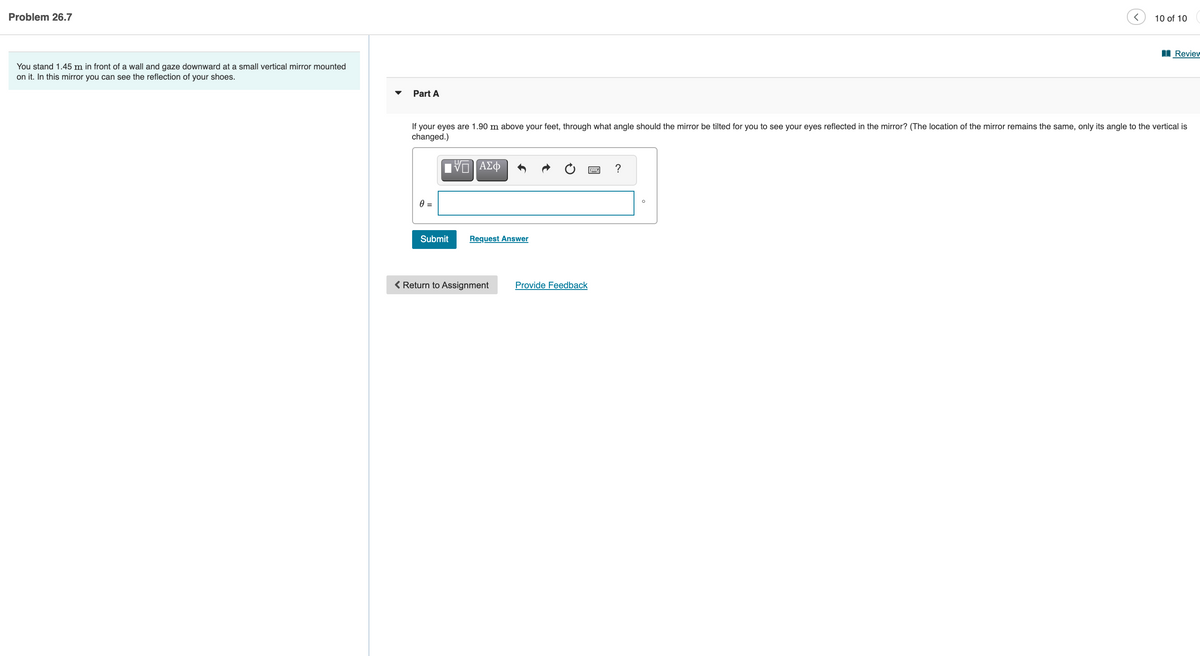 Problem 26.7
10 of 10
I Review
You stand 1.45 m in front of a wall and gaze downward at a small vertical mirror mounted
on it. In this mirror you can see the reflection of your shoes.
Part A
If your eyes are 1.90 m above your feet, through what angle should the mirror be tilted for you to see your eyes reflected in the mirror? (The location of the mirror remains the same, only its angle to the vertical is
changed.)
Submit
Request Answer
< Return to Assignment
Provide Feedback
