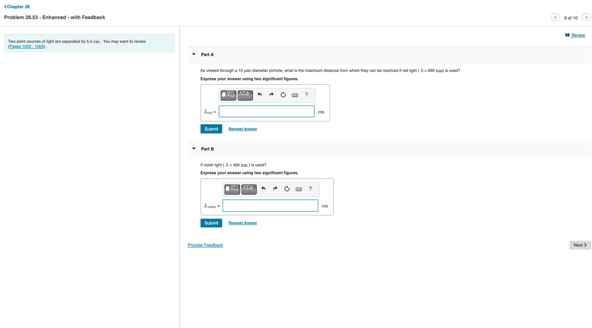 <Chapter 28
Problem 28.53 - Enhanced - with Feedback
9 of 10
>
I Review
Two point sources of light are separated by 5.5 cm . You may want to review
(Pages 1002 - 1005) .
Part A
As viewed through a 10 um diameter pinhole, what is the maximum distance from which they can be resolved if red light (A = 690 nm) is used?
Express your answer using two significant figures.
?
Lred =
cm
Submit
Request Answer
Part B
If violet light (X = 420 nm ) is used?
Express your answer using two significant figures.
?
Lviolet =
cm
Submit
Request Answer
Provide Feedback
Next >

