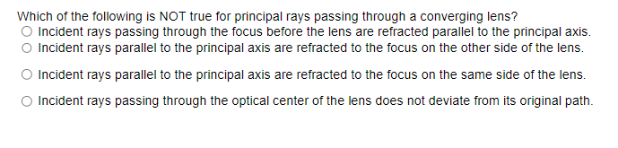 Which of the following is NOT true for principal rays passing through a converging lens?
O Incident rays passing through the focus before the lens are refracted parallel to the principal axis.
O Incident rays parallel to the principal axis are refracted to the focus on the other side of the lens.
O Incident rays parallel to the principal axis are refracted to the focus on the same side of the lens.
Incident rays passing through the optical center of the lens does not deviate from its original path.