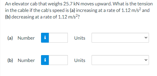 An elevator cab that weighs 25.7 kN moves upward. What is the tension
in the cable if the cab's speed is (a) increasing at a rate of 1.12 m/s² and
(b) decreasing at a rate of 1.12 m/s²?
(a) Number
(b) Number
i
Tel
Units
Units