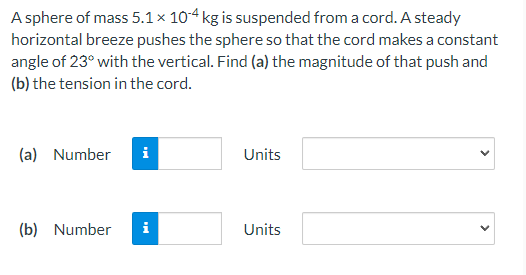 A sphere of mass 5.1 x 10-4 kg is suspended from a cord. A steady
horizontal breeze pushes the sphere so that the cord makes a constant
angle of 23° with the vertical. Find (a) the magnitude of that push and
(b) the tension in the cord.
(a) Number i
(b) Number
i
Units
Units