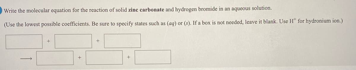 Write the molecular equation for the reaction of solid zinc carbonate and hydrogen bromide in an aqueous solution.
(Use the lowest possible coefficients. Be sure to specify states such as (ag) or (s). If a box is not needed, leave it blank. Use H* for hydronium ion.)
