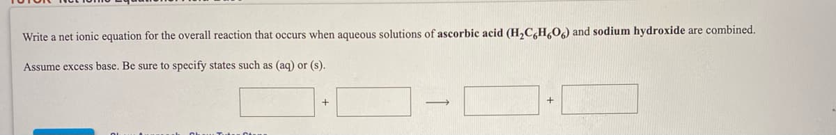 Write a net ionic equation for the overall reaction that occurs when aqueous solutions of ascorbic acid (H,C,H,O) and sodium hydroxide are combined.
Assume excess base. Be sure to specify states such as (aq) or (s).
