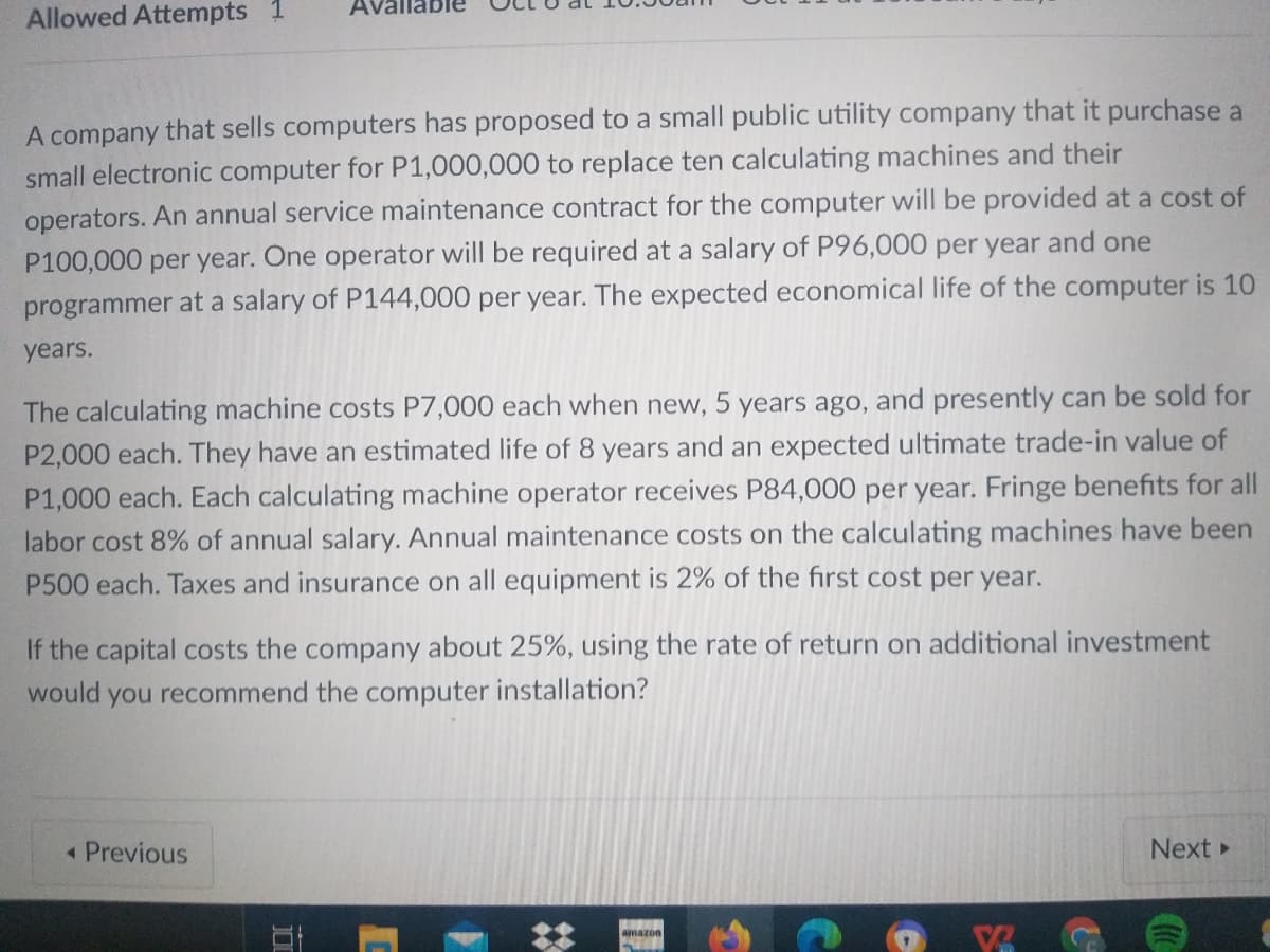 Avallable
Allowed Attempts 1
A company that sells computers has proposed to a small public utility company that it purchase a
small electronic computer for P1,000,000 to replace ten calculating machines and their
operators. An annual service maintenance contract for the computer will be provided at a cost of
P100,000 per year. One operator will be required at a salary of P96,000 per year and one
programmer at a salary of P144,000 per year. The expected economical life of the computer is 10
years.
The calculating machine costs P7,000 each when new, 5 years ago, and presently can be sold for
P2,000 each. They have an estimated life of 8 years and an expected ultimate trade-in value of
P1,000 each. Each calculating machine operator receives P84,000 per year. Fringe benefits for all
labor cost 8% of annual salary. Annual maintenance costs on the calculating machines have been
P500 each. Taxes and insurance on all equipment is 2% of the first cost per year.
If the capital costs the company about 25%, using the rate of return on additional investment
would you recommend the computer installation?
« Previous
Next
amazon
