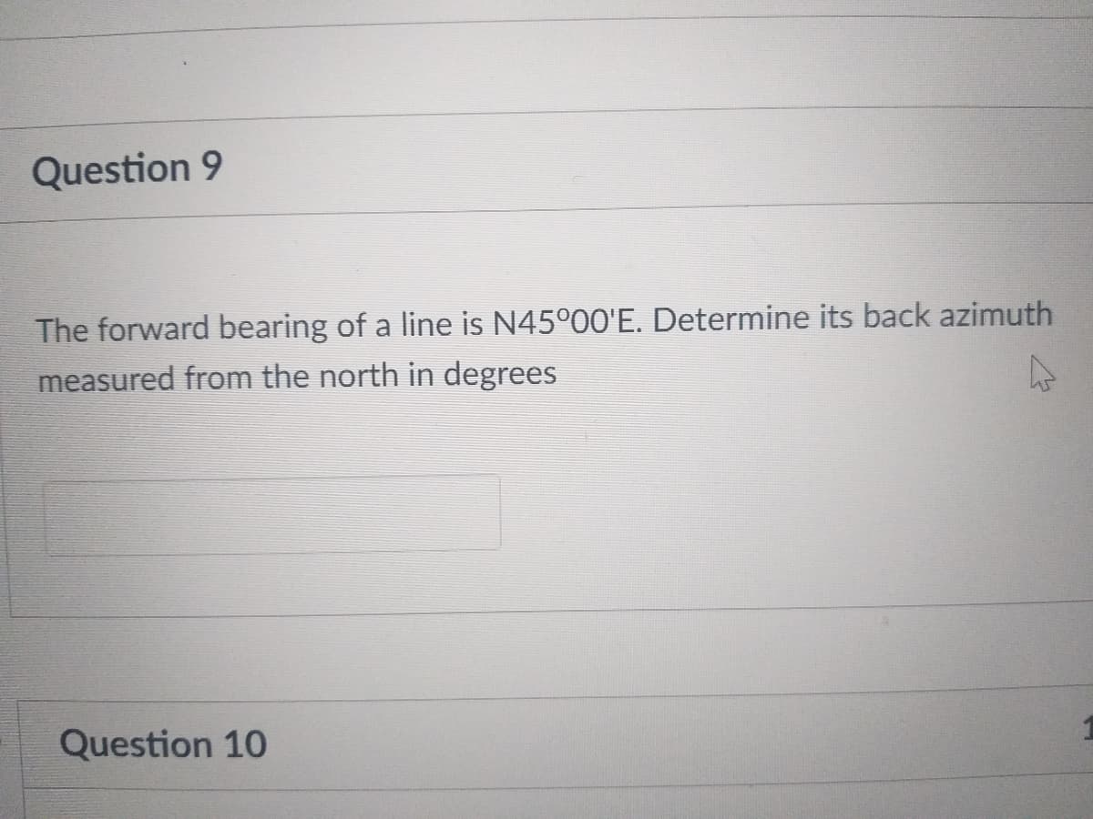 Question 9
The forward bearing of a line is N45°00'E. Determine its back azimuth
measured from the north in degrees
Question 10
