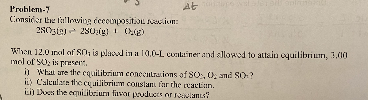 At
wsl ete1
912
Problem-7
Consider the following decomposition reaction:
2SO3(g) = 2SO2(g) + O2(g)
When 12.0 mol of SO3 is placed in a 10.0-L container and allowed to attain equilibrium, 3.00
mol of SO2 is present.
i) What are the equilibrium concentrations of SO2, O2 and SO3?
ii) Calculate the equilibrium constant for the reaction.
iii) Does the equilibrium favor products or reactants?
