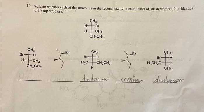 10. Indicate whether each of the structures in the second row is an enantiomer of, diastereomer of, or identical
to the top structure.
CH3
-H
Br
H -CH3
CH₂CH3
Z
Br
H-
CH3
-Br
-CH3
CH₂CH3
CH3
Br -H
H3C- -CH₂CH3
H
Br
diastereomer enentiomer
CH3
-H
Br
H3CH₂CH
CH3
diastercamer