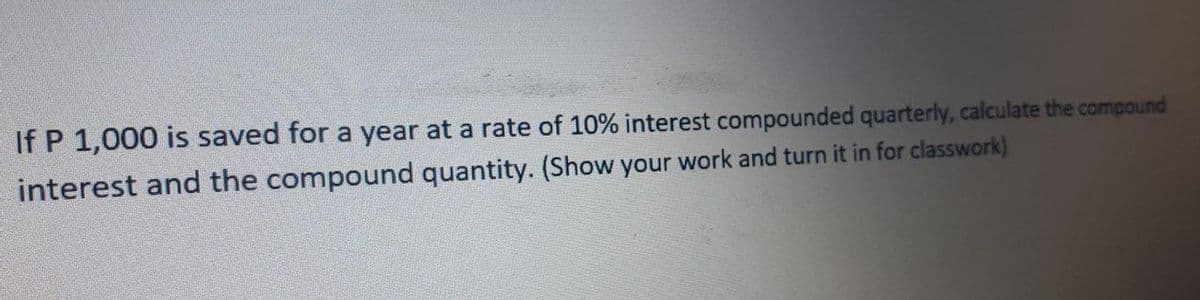 If P 1,000 is saved for a year at a rate of 10% interest compounded quarterly, calculate the compound
interest and the compound quantity. (Show your work and turn it in for classwork)