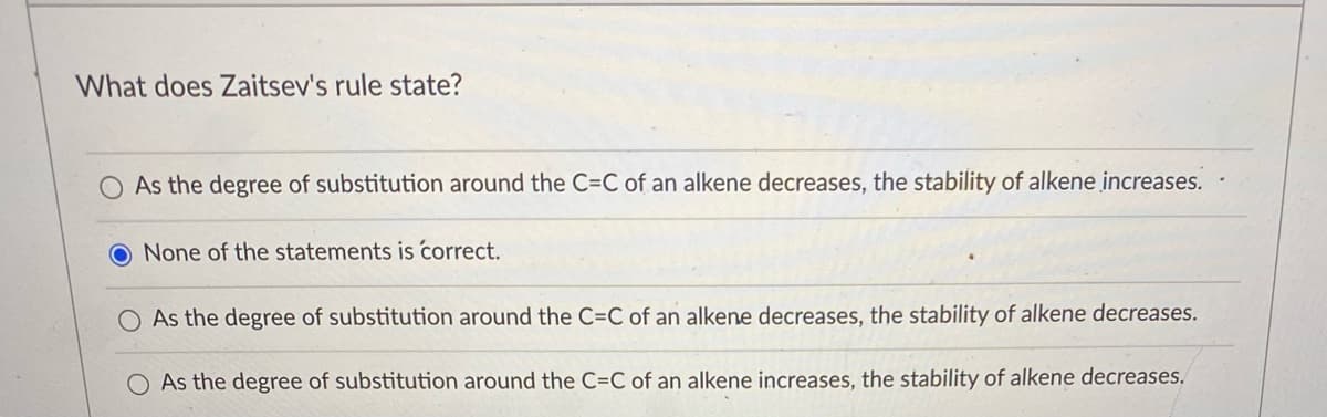 What does Zaitsev's rule state?
As the degree of substitution around the C=C of an alkene decreases, the stability of alkene increases.
O None of the statements is correct.
As the degree of substitution around the C=C of an alkene decreases, the stability of alkene decreases.
O As the degree of substitution around the C=C of an alkene increases, the stability of alkene decreases.
