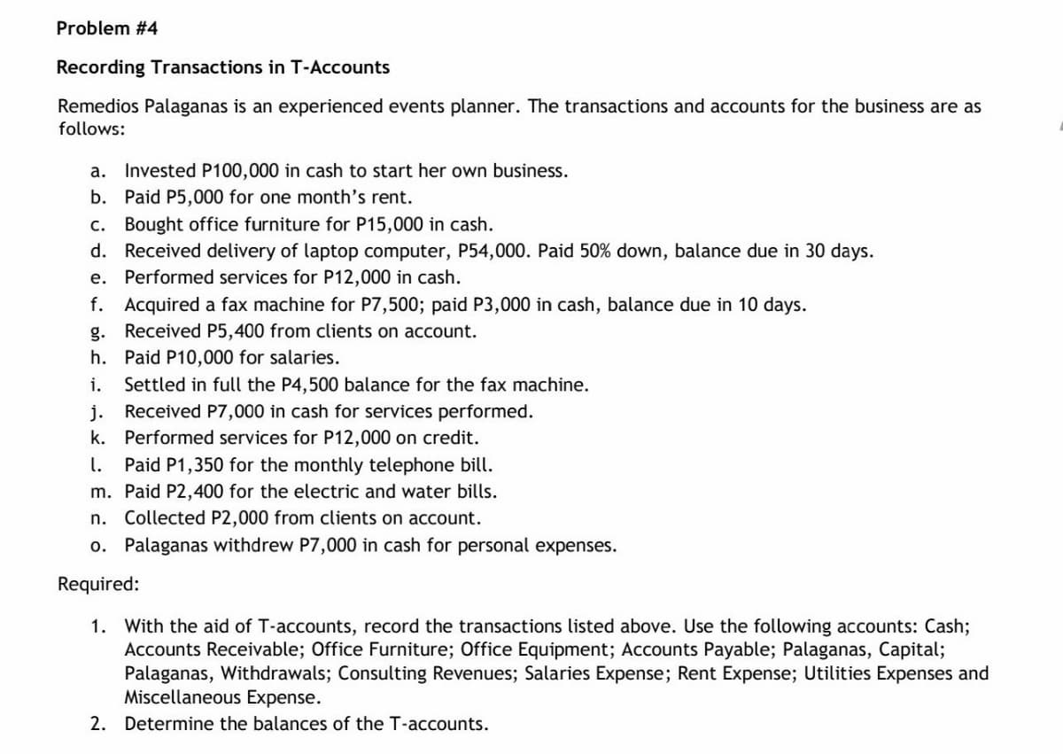Problem #4
Recording Transactions in T-Accounts
Remedios Palaganas is an experienced events planner. The transactions and accounts for the business are as
follows:
a. Invested P100,000 in cash to start her own business.
b. Paid P5,000 for one month's rent.
c. Bought office furniture for P15,000 in cash.
d. Received delivery of laptop computer, P54,000. Paid 50% down, balance due in 30 days.
e. Performed services for P12,000 in cash.
f. Acquired a fax machine for P7,500; paid P3,000 in cash, balance due in 10 days.
g. Received P5,400 from clients on account.
h. Paid P10,000 for salaries.
i.
Settled in full the P4,500 balance for the fax machine.
Received P7,000 in cash for services performed.
j.
k. Performed services for P12,000 on credit.
1. Paid P1,350 for the monthly telephone bill.
m. Paid P2,400 for the electric and water bills.
n. Collected P2,000 from clients on account.
o. Palaganas withdrew P7,000 in cash for personal expenses.
Required:
1. With the aid of T-accounts, record the transactions listed above. Use the following accounts: Cash%;
Accounts Receivable; Office Furniture; Office Equipment; Accounts Payable; Palaganas, Capital;
Palaganas, Withdrawals; Consulting Revenues; Salaries Expense; Rent Expense; Utilities Expenses and
Miscellaneous Expense.
2. Determine the balances of the T-accounts.
