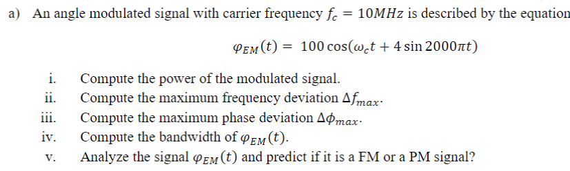 a) An angle modulated signal with carrier frequency f. = 10MHz is described by the equation
PEM (t) = 100 cos(w̟t + 4 sin 2000nt)
Compute the power of the modulated signal.
Compute the maximum frequency deviation Afmax-
Compute the maximum phase deviation Aomax-
i.
ii.
iii.
iv.
Compute the bandwidth of EM (t).
Analyze the signal PEM (t) and predict if it is a FM or a PM signal?
V.
