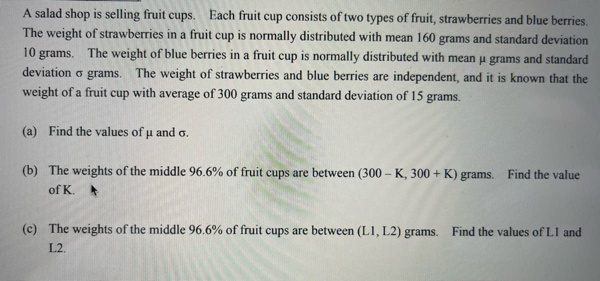 A salad shop is selling fruit cups.
Each fruit cup consists of two types of fruit, strawberries and blue berries.
The weight of strawberries in a fruit cup is normally distributed with mean 160 grams and standard deviation
10 grams. The weight of blue berries in a fruit cup is normally distributed with mean u grams and standard
deviation o grams.
The weight of strawberries and blue berries are independent, and it is known that the
weight of a fruit cup with average of 300 grams and standard deviation of 15 grams.
(a) Find the values of u and o.
(b) The weights of the middle 96.6% of fruit cups are between (300 – K, 300 + K) grams.
Find the value
of K.
(c) The weights of the middle 96.6% of fruit cups are between (L1, L2) grams.
Find the values of L1 and
L2.
