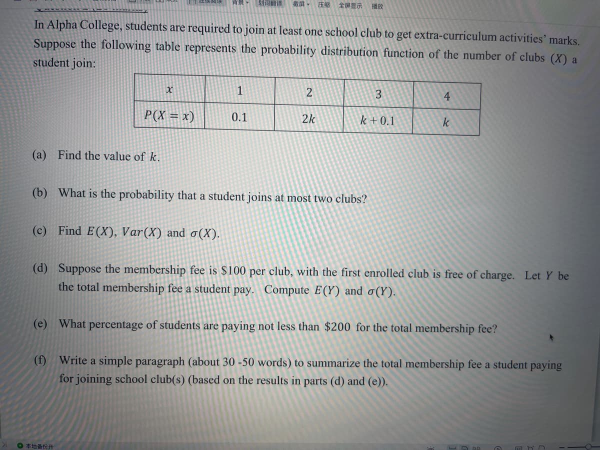 背景
划词翻译
截屏,压缩 全屏显示 播放
In Alpha College, students are required to join at least one school club to get extra-curriculum activities' marks.
Suppose the following table represents the probability distribution function of the number of clubs (X) a
student join:
1
2
3
4
P(X = x)
0.1
2k
k + 0.1
(a) Find the value of k.
(b) What is the probability that a student joins at most two clubs?
Find E(X), Var(X) and o(X).
(d) Suppose the membership fee is $100 per club, with the first enrolled club is free of charge. Let Y be
the total membership fee a student pay. Compute E(Y) and o(Y).
(e) What percentage of students are paying not less than $200 for the total membership fee?
(f) Write a simple paragraph (about 30 -50 words) to summarize the total membership fee a student paying
for joining school club(s) (based on the results in parts (d) and (e)).
0本地备份开
