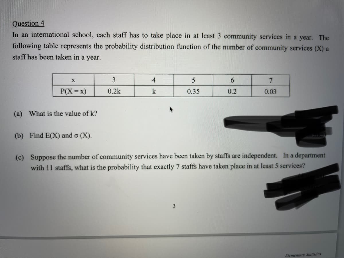 Question 4
In an international school, each staff has to take place in at least 3 community services in a year. The
following table represents the probability distribution function of the number of community services (X) a
staff has been taken in a year.
3
4
5
6.
7
P(X=x)
0.2k
k
0.35
0.2
0.03
(a) What is the value of k?
(b) Find E(X) and o (X).
(c) Suppose the number of community services have been taken by staffs are independent. In a department
with 11 staffs, what is the probability that exactly 7 staffs have taken place in at least 5 services?
Elementary Statistics
