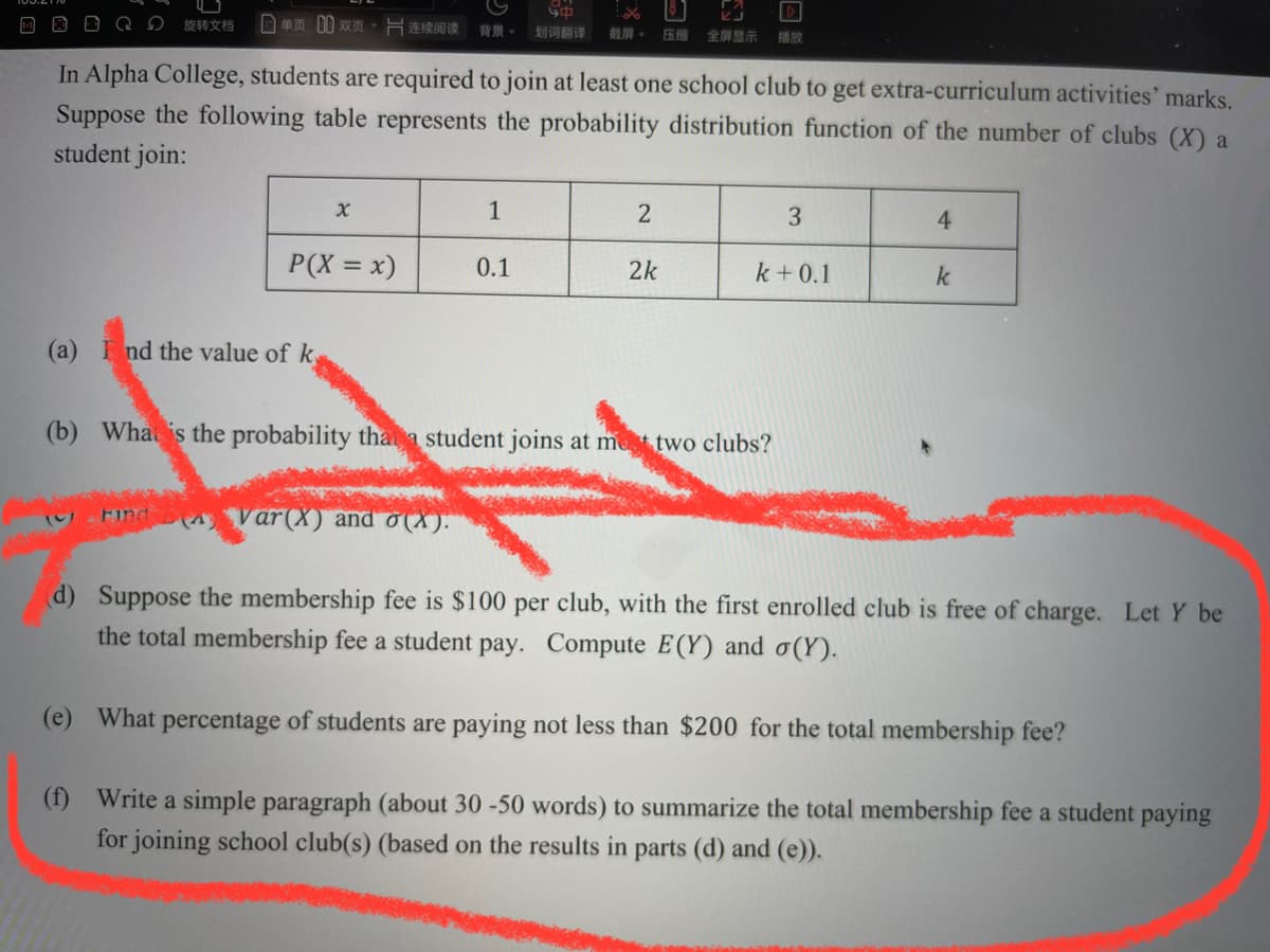 D O D QD
旋转文档
日单页0双页,同连续间读背景。
划词翻译
截屏。
压缩
全屏显示
播放
In Alpha College, students are required to join at least one school club to get extra-curriculum activities' marks.
Suppose the following table represents the probability distribution function of the number of clubs (X) a
student join:
1
3
4.
P(X = x)
0.1
2k
k + 0.1
k
(a) nd the value of k,
(b) Wha is the probability thata student joins at met two clubs?
Find var(X) and 0 (X).
d) Suppose the membership fee is $100 per club, with the first enrolled club is free of charge. Let Y be
the total membership fee a student pay. Compute E(Y) and o(Y).
(e) What percentage of students are paying not less than $200 for the total membership fee?
(f) Write a simple paragraph (about 30 -50 words) to summarize the total membership fee a student paying
for joining school club(s) (based on the results in parts (d) and (e)).
