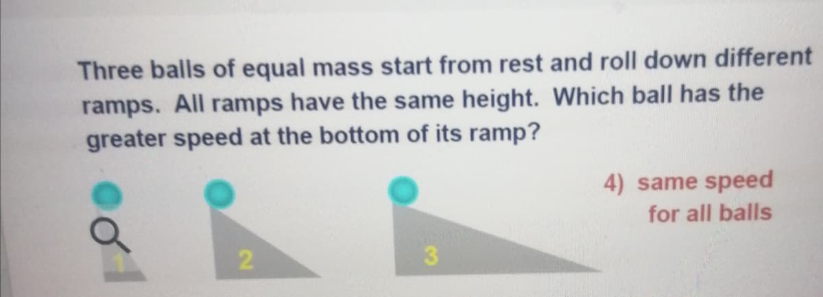 Three balls of equal mass start from rest and roll down different
ramps. All ramps have the same height. Which ball has the
greater speed at the bottom of its ramp?
4) same speed
for all balls
2
3.
