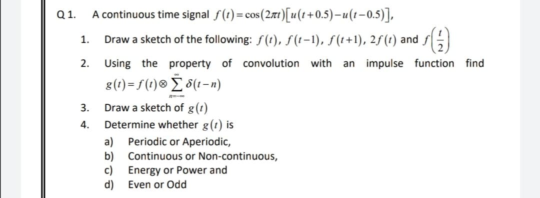 Q 1.
A continuous time signal f(t)= cos(271)[u(1+0.5)–u(1-0.5)],
1.
Draw a sketch of the following: f(t), f (t-1), f(t+1), 2f(t) and
2.
Using the property of convolution with
an impulse function
find
g(1) = f (t)® _ 8(1-n)
3.
Draw a sketch of g(t)
4.
Determine whether g(t) is
a)
Periodic or Aperiodic,
b)
Continuous or Non-continuous,
c)
Energy or Power and
d)
Even or Odd
