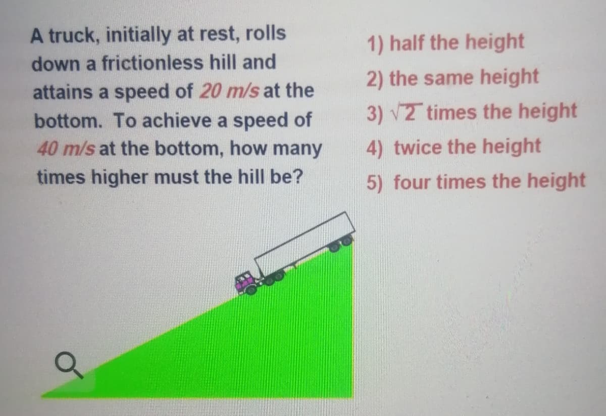 A truck, initially at rest, rolls
1) half the height
down a frictionless hill and
2) the same height
attains a speed of 20 m/s at the
bottom. To achieve a speed of
40 m/s at the bottom, how many
3) v2 times the height
4) twice the height
times higher must the hill be?
5) four times the height
