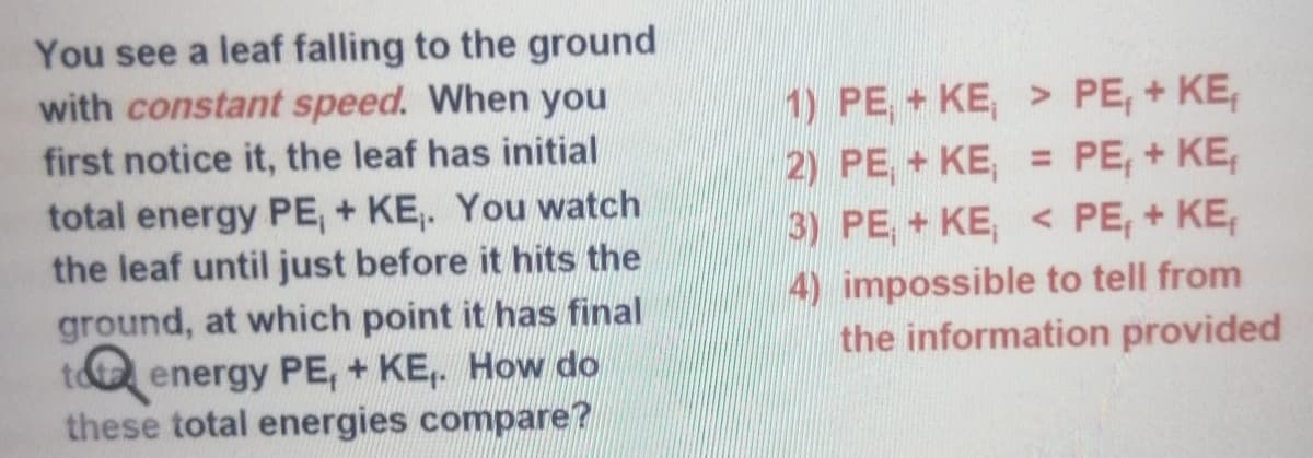 You see a leaf falling to the ground
with constant speed. When you
1) PE, + KE, > PE, + KE,
2) PE, + KE, = PE, + KE,
3) PE, + KE, < PE, + KE,
first notice it, the leaf has initial
total energy PE, + KE,. You watch
the leaf until just before it hits the
ground, at which point it has final
tota energy PE, + KE,. How do
these total energies compare?
4) impossible to tell from
the information provided
