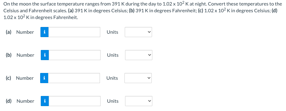 On the moon the surface temperature ranges from 391 K during the day to 1.02 x 102 K at night. Convert these temperatures to the
Celsius and Fahrenheit scales. (a) 391 K in degrees Celsius; (b) 391 K in degrees Fahrenheit; (c) 1.02 x 102 K in degrees Celsius; (d)
1.02 x 102 K in degrees Fahrenheit.
(a) Number
i
Units
(b) Number
Units
(c) Number
i
Units
(d) Number
Units
>
>
