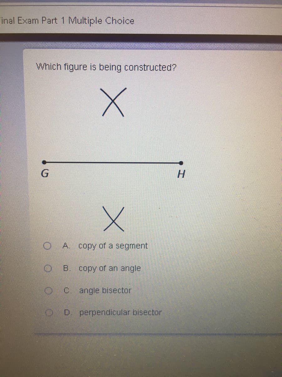 inal Exam Part 1 Multiple Choice
Which figure is being constructed?
G
A. copy of a segment
B. copy of an angle
C. angle bisector
D. perpendicular bisector
