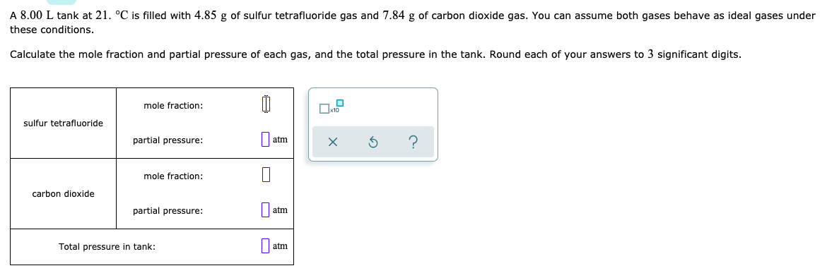 A 8.00 L tank at 21. °C is filled with 4.85 g of sulfur tetrafluoride gas and 7.84 g of carbon dioxide gas. You can assume both gases behave as ideal gases under
these conditions.
Calculate the mole fraction and partial pressure of each gas, and the total pressure in the tank. Round each of your answers to 3 significant digits.
mole fraction:
sulfur tetrafluoride
partial pressure:
atm
mole fraction:
carbon dioxide
partial pressure:
atm
Total pressure in tank:
atm
