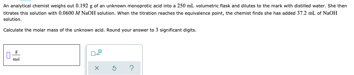 An analytical chemist weighs out 0.192 g of an unknown monoprotic acid into a 250 mL volumetric flask and dilutes to the mark with distilled water. She then
titrates this solution with 0.0600 M NaOH solution. When the titration reaches the equivalence point, the chemist finds she has added 37.2 mL of NaOH
solution.
Calculate the molar mass of the unknown acid. Round your answer to 3 significant digits.
mol
