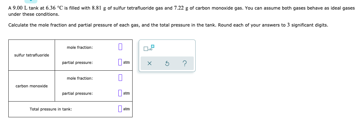 A 9.00 L tank at 6.36 °C is filled with 8.81 g of sulfur tetrafluoride gas and 7.22 g of carbon monoxide gas. You can assume both gases behave as ideal gases
under these conditions.
Calculate the mole fraction and partial pressure of each gas, and the total pressure in the tank. Round each of your answers to 3 significant digits.
mole fraction:
sulfur tetrafluoride
partial pressure:
|| atm
mole fraction:
carbon monoxide
partial pressure:
atm
Total pressure in tank:
atm
