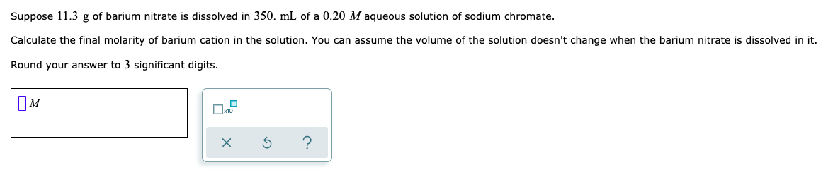 Suppose 11.3 g of barium nitrate is dissolved in 350. mL of a 0.20 M aqueous solution of sodium chromate.
Calculate the final molarity of barium cation in the solution. You can assume the volume of the solution doesn't change when the barium nitrate is dissolved in it.
Round your answer to 3 significant digits.
